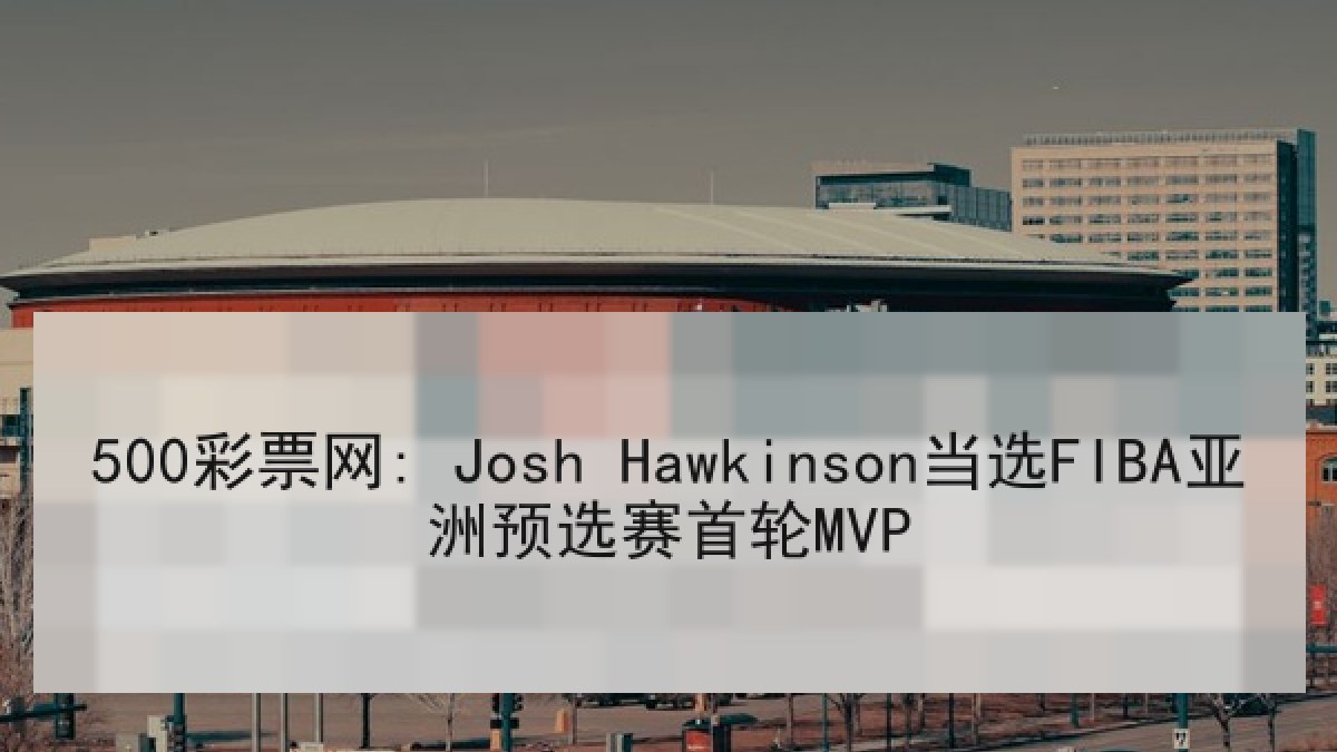 500彩票网: Josh Hawkinson当选FIBA亚洲预选赛首轮MVP 500彩票网: Josh Hawkinson当选FIBA亚洲预选赛首轮MVP