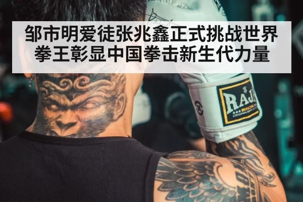 邹市明爱徒张兆鑫正式挑战世界拳王彰显中国拳击新生代力量