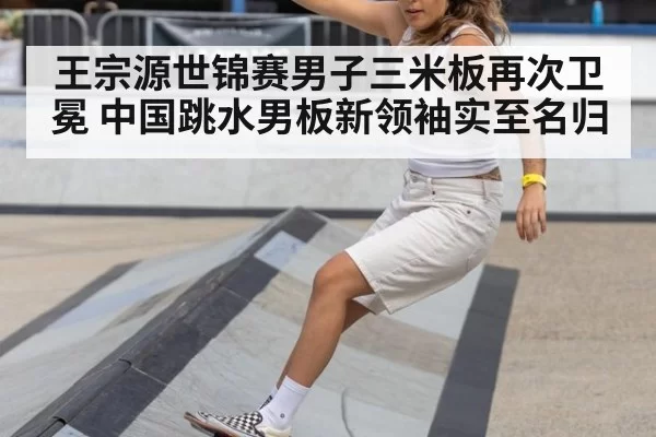 王宗源世锦赛男子三米板再次卫冕 中国跳水男板新领袖实至名归